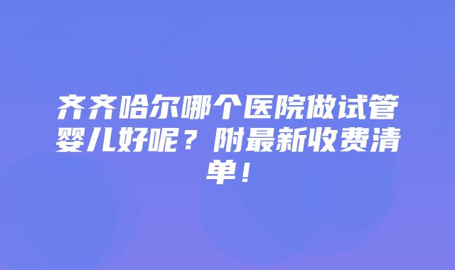 齐齐哈尔哪个医院做试管婴儿好呢？附最新收费清单！