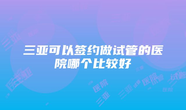 三亚可以签约做试管的医院哪个比较好