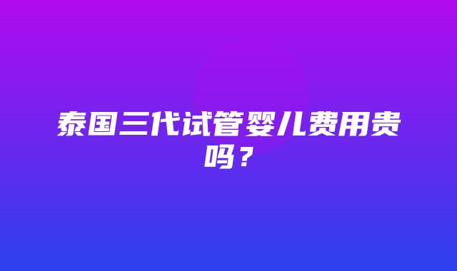 泰国三代试管婴儿费用贵吗？