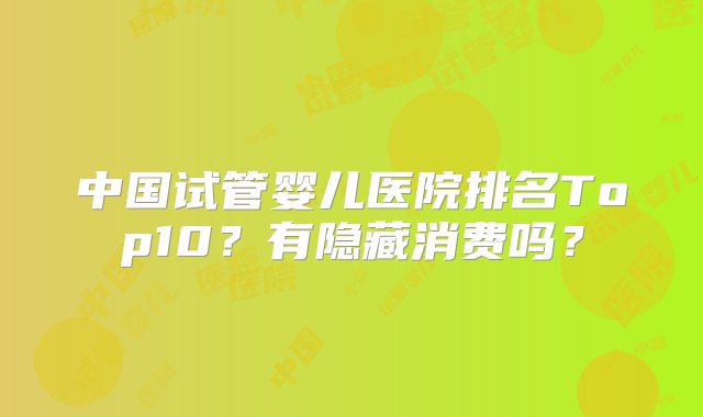 中国试管婴儿医院排名Top10？有隐藏消费吗？