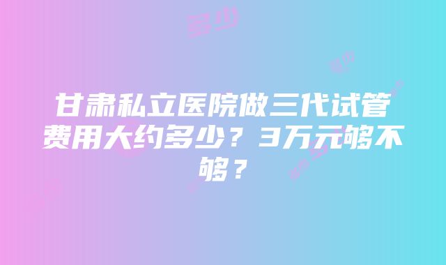 甘肃私立医院做三代试管费用大约多少？3万元够不够？