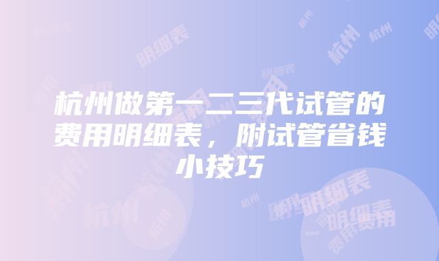 杭州做第一二三代试管的费用明细表，附试管省钱小技巧