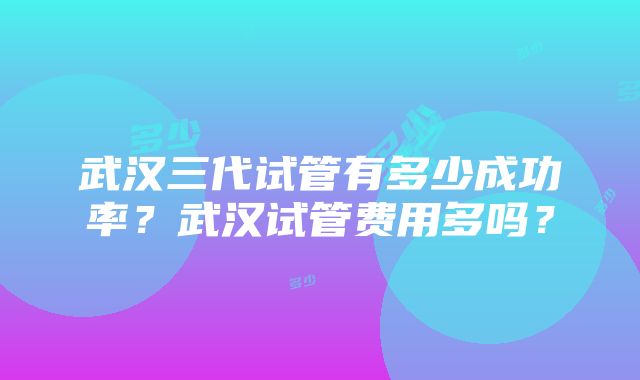 武汉三代试管有多少成功率？武汉试管费用多吗？