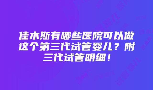 佳木斯有哪些医院可以做这个第三代试管婴儿？附三代试管明细！