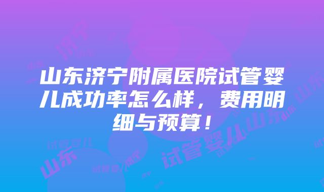 山东济宁附属医院试管婴儿成功率怎么样，费用明细与预算！