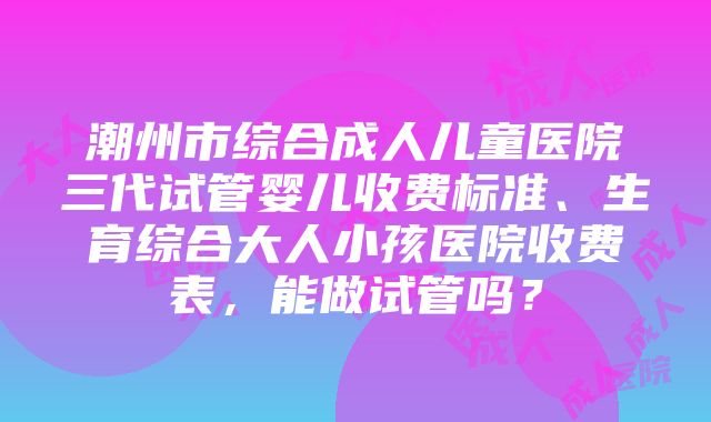 潮州市综合成人儿童医院三代试管婴儿收费标准、生育综合大人小孩医院收费表，能做试管吗？