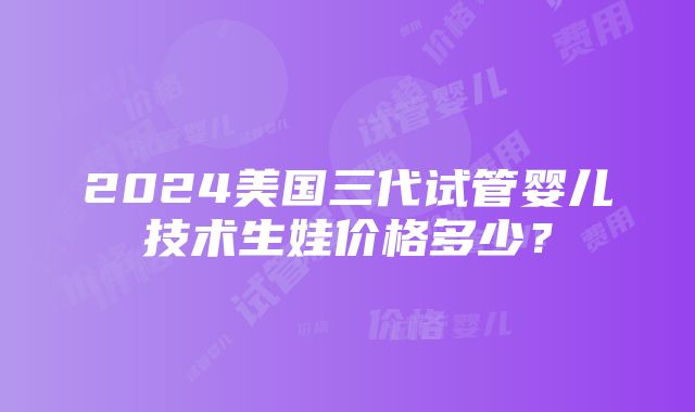 2024美国三代试管婴儿技术生娃价格多少？