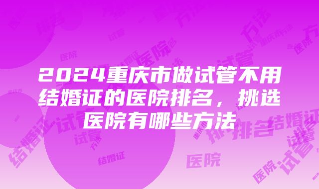 2024重庆市做试管不用结婚证的医院排名，挑选医院有哪些方法