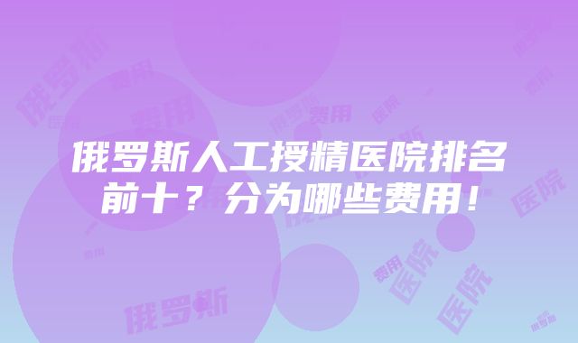 俄罗斯人工授精医院排名前十？分为哪些费用！