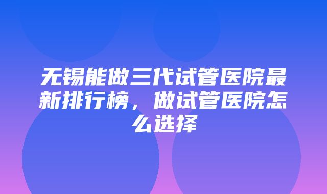 无锡能做三代试管医院最新排行榜，做试管医院怎么选择