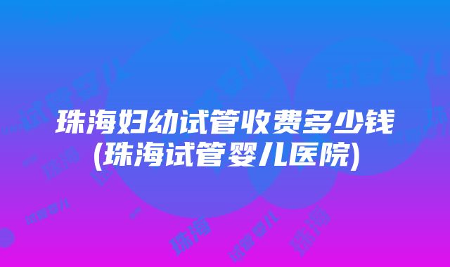 珠海妇幼试管收费多少钱(珠海试管婴儿医院)