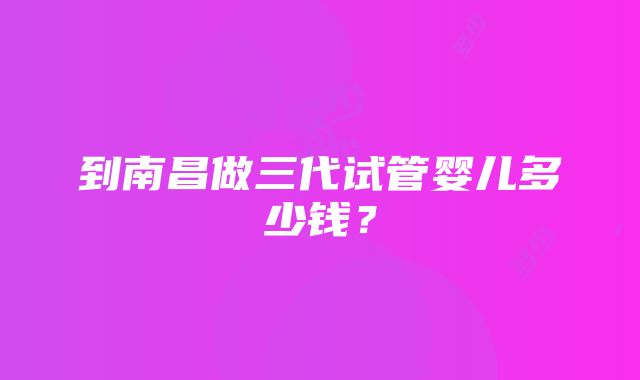 到南昌做三代试管婴儿多少钱？