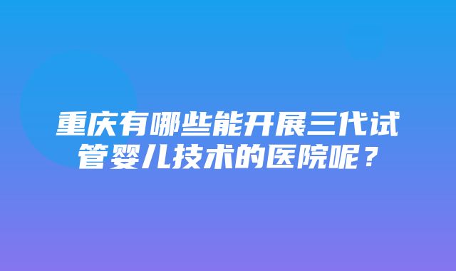 重庆有哪些能开展三代试管婴儿技术的医院呢？