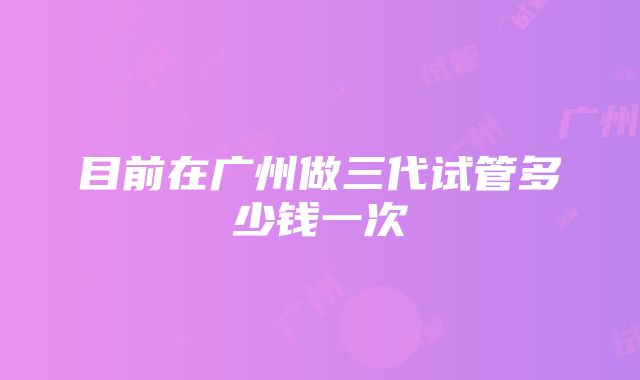 目前在广州做三代试管多少钱一次