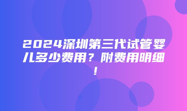 2024深圳第三代试管婴儿多少费用？附费用明细！