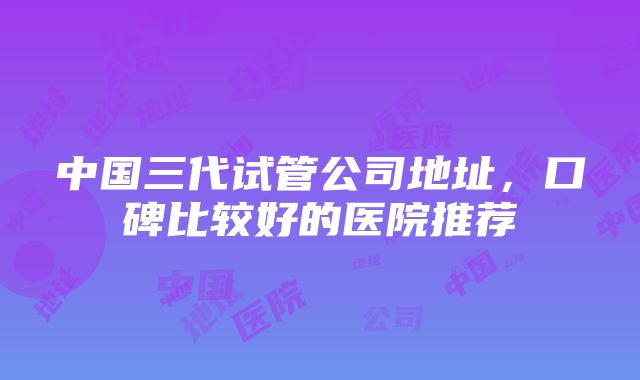 中国三代试管公司地址，口碑比较好的医院推荐