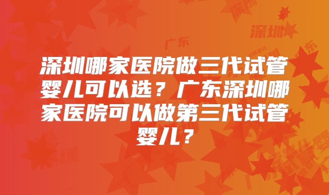 深圳哪家医院做三代试管婴儿可以选？广东深圳哪家医院可以做第三代试管婴儿？