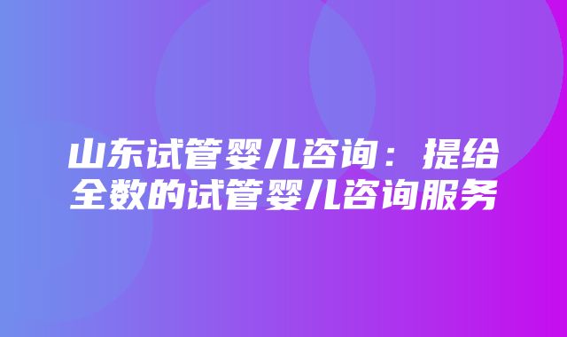 山东试管婴儿咨询：提给全数的试管婴儿咨询服务