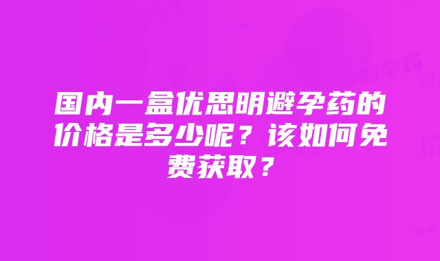 国内一盒优思明避孕药的价格是多少呢？该如何免费获取？