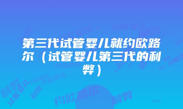 第三代试管婴儿就约欧路尔（试管婴儿第三代的利弊）