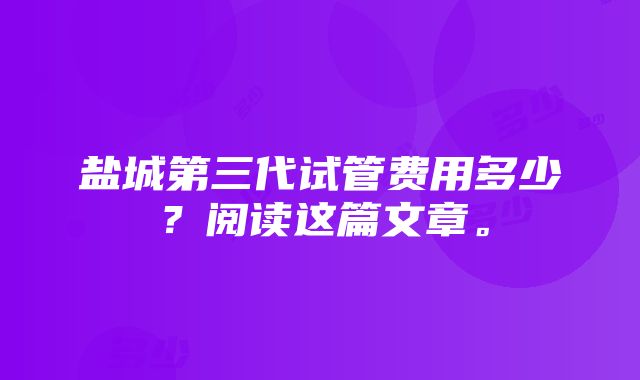 盐城第三代试管费用多少？阅读这篇文章。