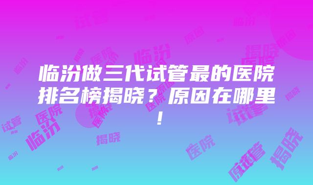 临汾做三代试管最的医院排名榜揭晓？原因在哪里！