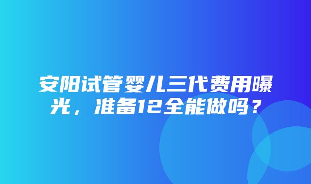 安阳试管婴儿三代费用曝光，准备12全能做吗？