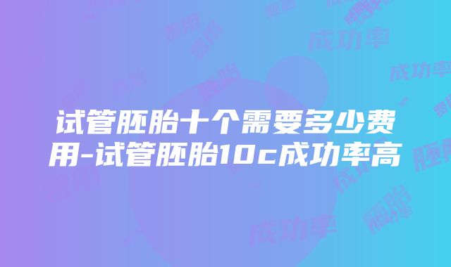 试管胚胎十个需要多少费用-试管胚胎10c成功率高