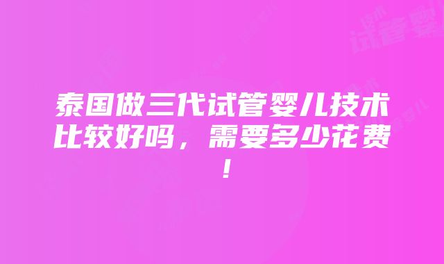 泰国做三代试管婴儿技术比较好吗，需要多少花费！