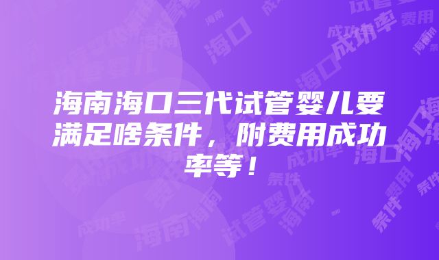 海南海口三代试管婴儿要满足啥条件，附费用成功率等！