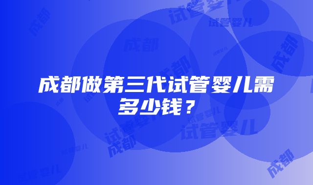 成都做第三代试管婴儿需多少钱？