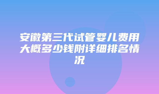 安徽第三代试管婴儿费用大概多少钱附详细排名情况