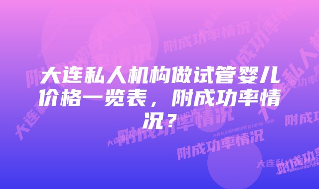 大连私人机构做试管婴儿价格一览表，附成功率情况？