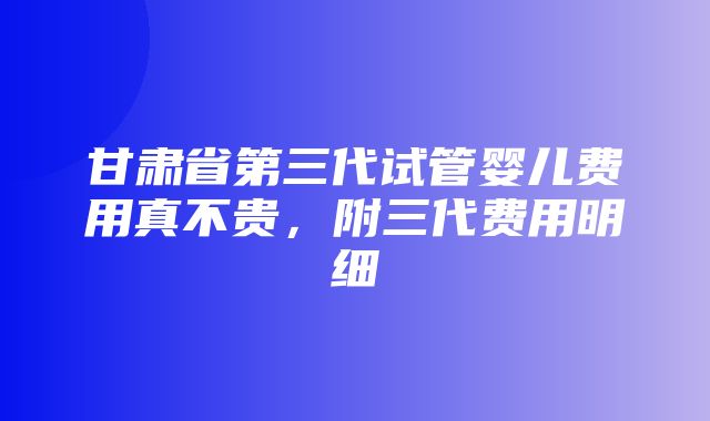 甘肃省第三代试管婴儿费用真不贵，附三代费用明细