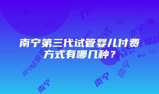 南宁第三代试管婴儿付费方式有哪几种？