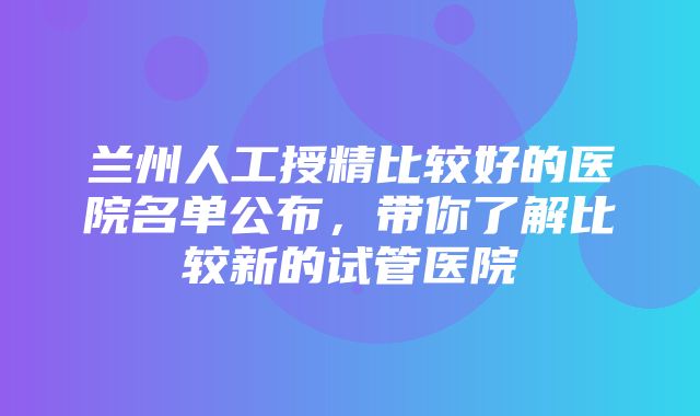 兰州人工授精比较好的医院名单公布，带你了解比较新的试管医院