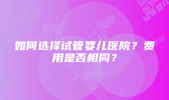 如何选择试管婴儿医院？费用是否相同？