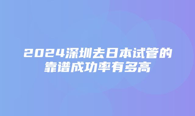 2024深圳去日本试管的靠谱成功率有多高