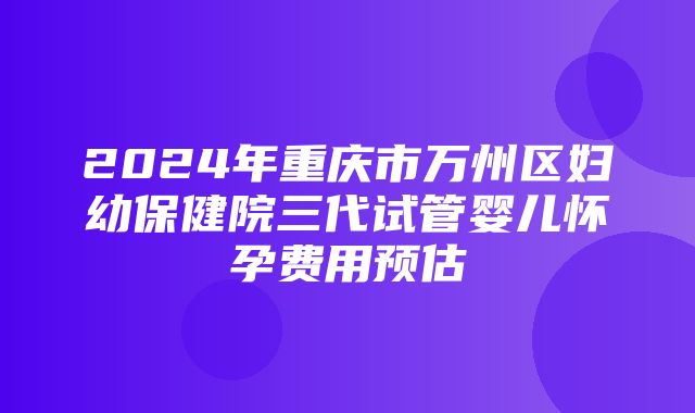 2024年重庆市万州区妇幼保健院三代试管婴儿怀孕费用预估