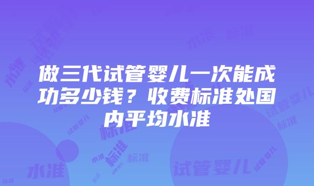 做三代试管婴儿一次能成功多少钱？收费标准处国内平均水准