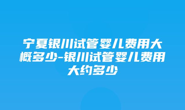 宁夏银川试管婴儿费用大概多少-银川试管婴儿费用大约多少