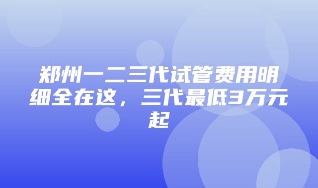 郑州一二三代试管费用明细全在这，三代最低3万元起