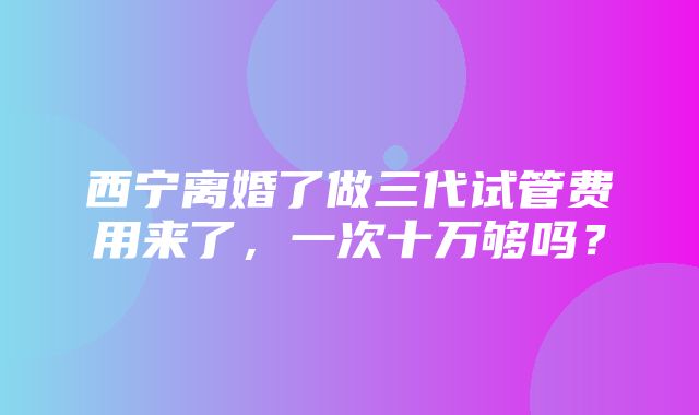 西宁离婚了做三代试管费用来了，一次十万够吗？