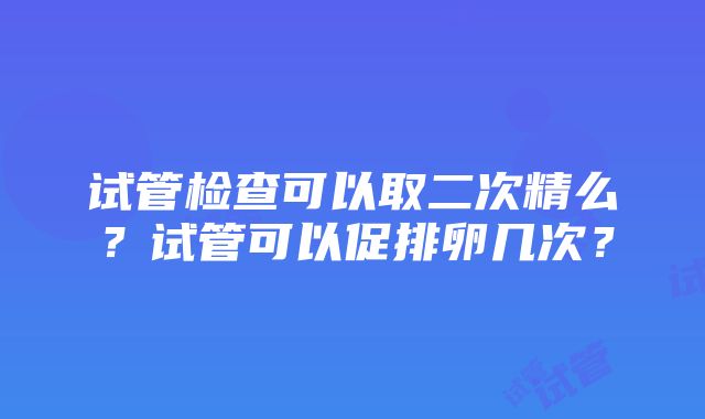 试管检查可以取二次精么？试管可以促排卵几次？