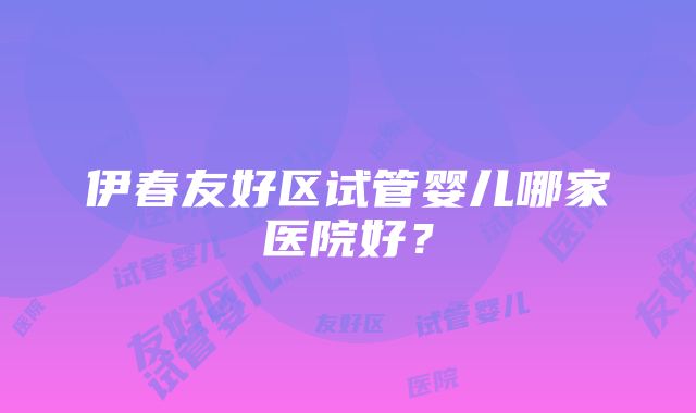 伊春友好区试管婴儿哪家医院好？