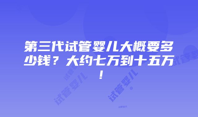 第三代试管婴儿大概要多少钱？大约七万到十五万！