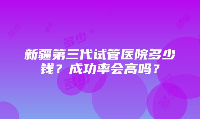 新疆第三代试管医院多少钱？成功率会高吗？