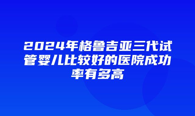 2024年格鲁吉亚三代试管婴儿比较好的医院成功率有多高