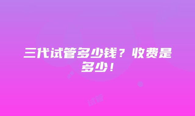 三代试管多少钱？收费是多少！