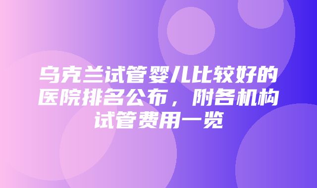 乌克兰试管婴儿比较好的医院排名公布，附各机构试管费用一览